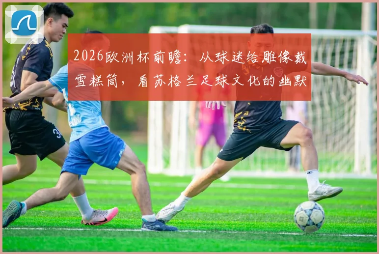 2026欧洲杯前瞻:从球迷给雕像戴雪糕筒,看苏格兰足球文化的幽默与整活传统