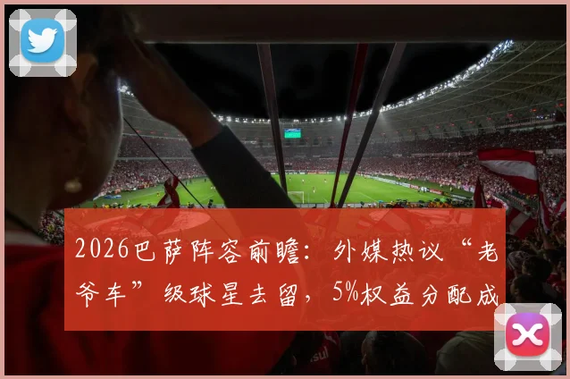 2026巴萨阵容前瞻:外媒热议“老爷车”级球星去留,5%权益分配成焦点,年轻化势在必行?