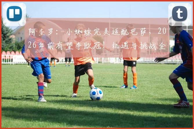 阿圭罗：小蜘蛛完美适配巴萨，2026年前有望夺欧冠！机遇与挑战全解析