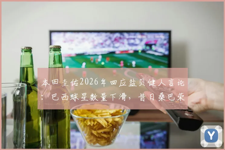 本田圭佑2026年回应盐贝健人言论：巴西球星数量下滑，昔日桑巴荣耀为何难现？