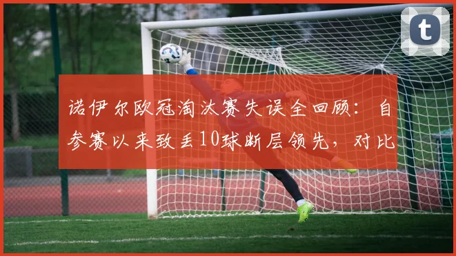诺伊尔欧冠淘汰赛失误全回顾:自参赛以来致丢10球断层领先,对比布冯卡西数据谁更稳?