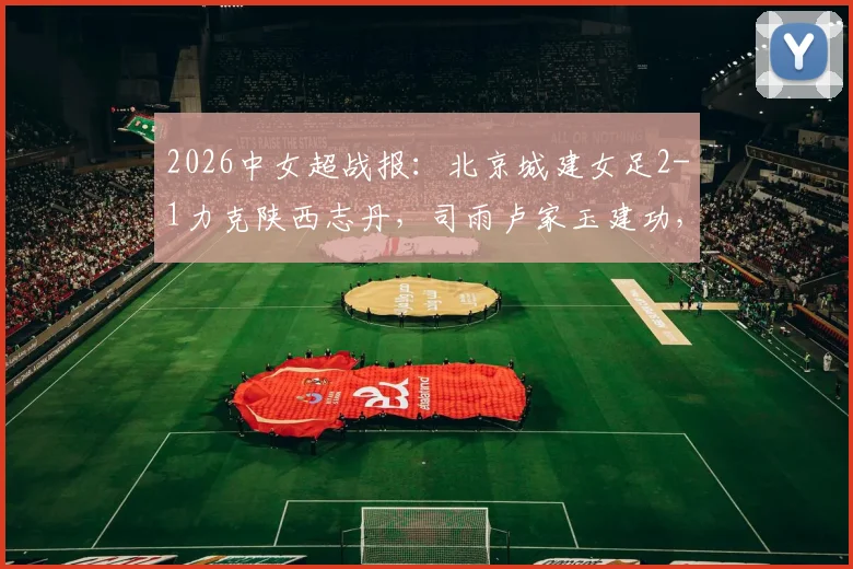 2026中女超战报:北京城建女足2-1力克陕西志丹,司雨卢家玉建功,关键三分入账