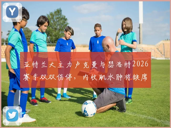 亚特兰大主力卢克曼与瑟洛特2026赛季双双伤停,内收肌水肿将缺席多场比赛