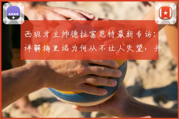 西班牙主帅德拉富恩特最新专访：详解梅里诺为何从不让人失望，并分享他一直欣赏C罗的原因与看法