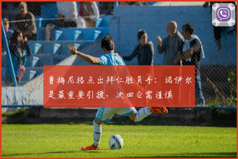 鲁梅尼格点出拜仁胜负手：诺伊尔是最重要引援，次回合需谨慎