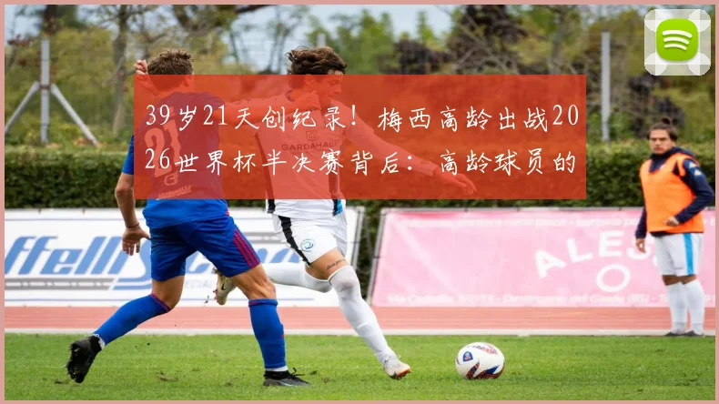 39岁21天创纪录!梅西高龄出战2026世界杯半决赛背后:高龄球员的巅峰挑战与足球传奇