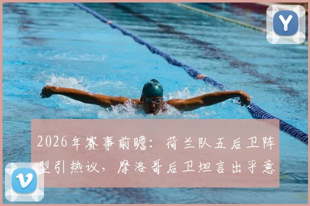 2026年赛事前瞻：荷兰队五后卫阵型引热议，摩洛哥后卫坦言出乎意料，战术演变深度分析
