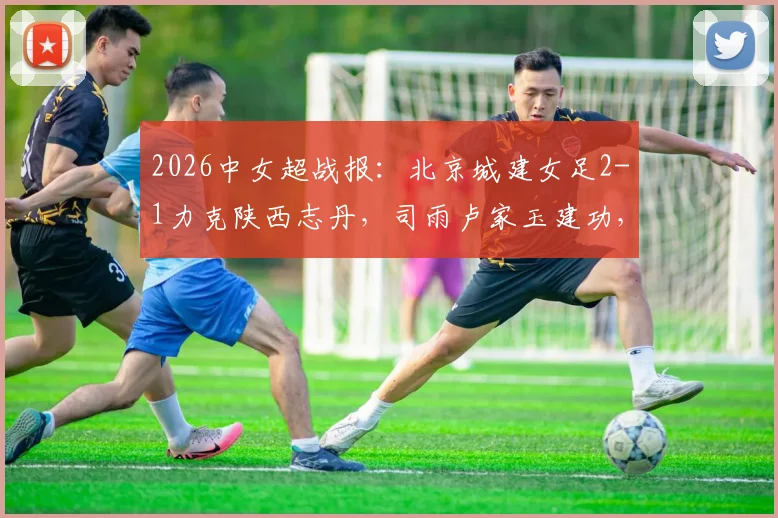 2026中女超战报：北京城建女足2-1力克陕西志丹，司雨卢家玉建功，关键三分入账