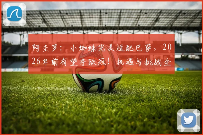 阿圭罗:小蜘蛛完美适配巴萨,2026年前有望夺欧冠!机遇与挑战全解析