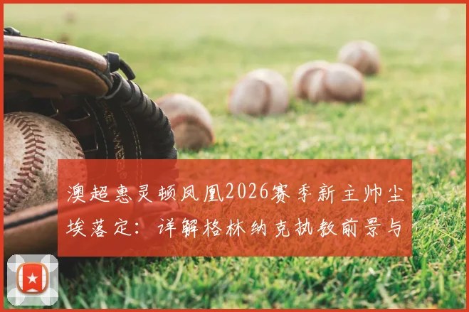 澳超惠灵顿凤凰2026赛季新主帅尘埃落定：详解格林纳克执教前景与一年续约选项