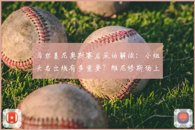 马尔基尼奥斯赛后采访解读：小组头名出线有多重要？维尼修斯场上表现如何成为决定性因素？