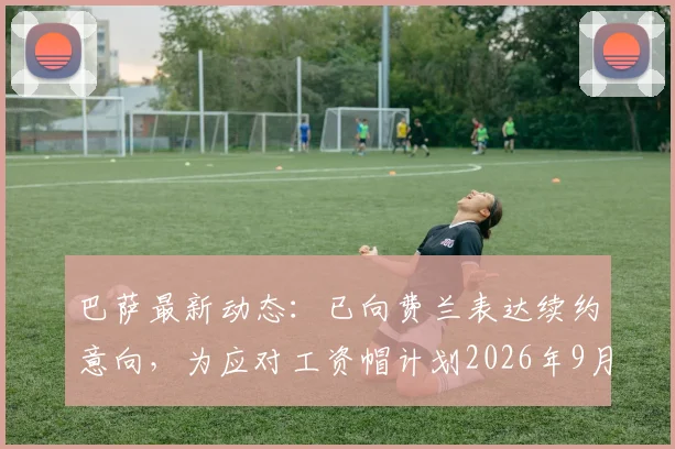巴萨最新动态：已向费兰表达续约意向，为应对工资帽计划2026年9月开启谈判