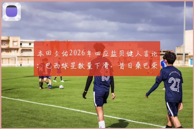 本田圭佑2026年回应盐贝健人言论:巴西球星数量下滑,昔日桑巴荣耀为何难现?