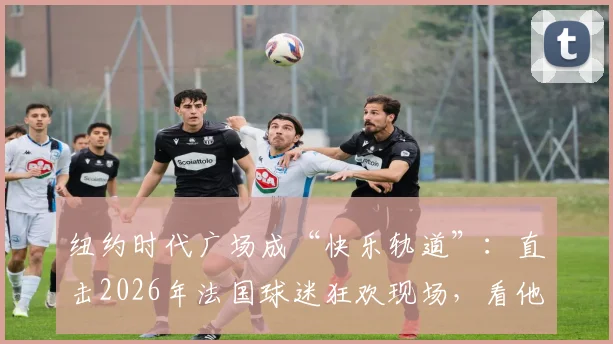 纽约时代广场成“快乐轨道”：直击2026年法国球迷狂欢现场，看他们如何用“开火车”点燃街头！