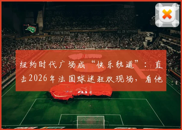 纽约时代广场成“快乐轨道”：直击2026年法国球迷狂欢现场，看他们如何用“开火车”点燃街头！
