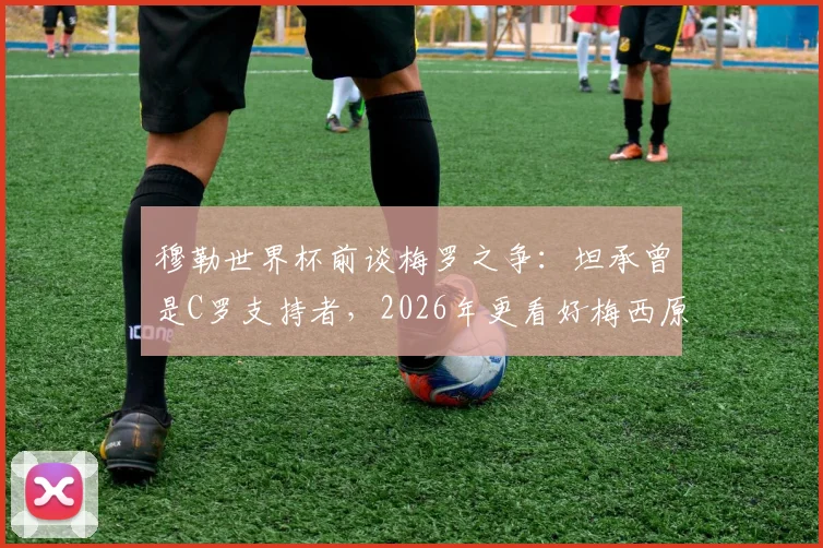 穆勒世界杯前谈梅罗之争：坦承曾是C罗支持者，2026年更看好梅西原因解析