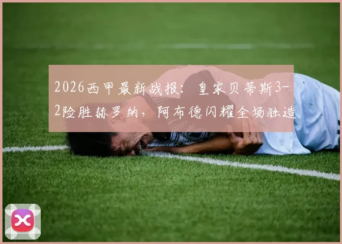 2026西甲最新战报：皇家贝蒂斯3-2险胜赫罗纳，阿布德闪耀全场独造三球，争议绝平进球被吹引热议
