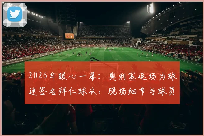 2026年暖心一幕：奥利塞返场为球迷签名拜仁球衣，现场细节与球员温情瞬间全记录