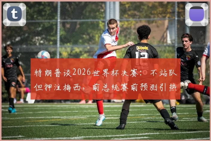 特朗普谈2026世界杯决赛:不站队但押注梅西,前总统赛前预测引热议