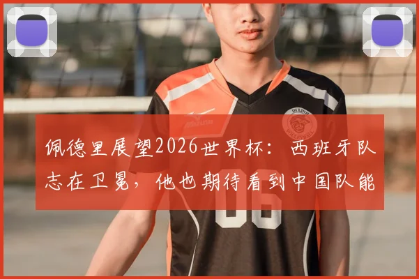 佩德里展望2026世界杯:西班牙队志在卫冕,他也期待看到中国队能突围晋级
