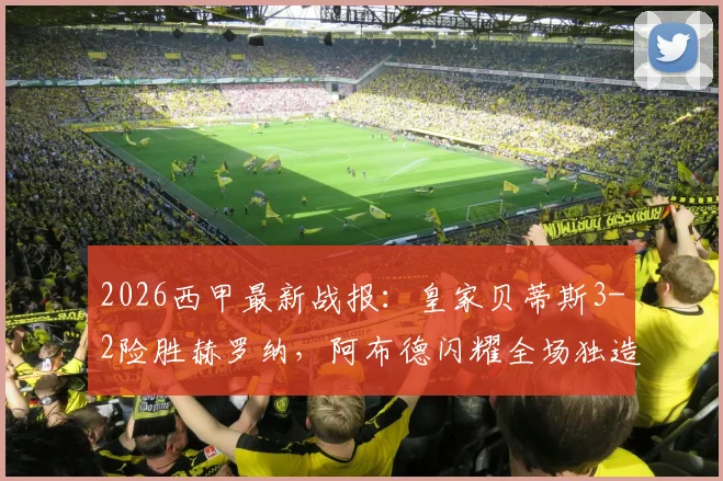2026西甲最新战报：皇家贝蒂斯3-2险胜赫罗纳，阿布德闪耀全场独造三球，争议绝平进球被吹引热议