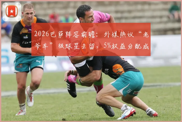 2026巴萨阵容前瞻：外媒热议“老爷车”级球星去留，5%权益分配成焦点，年轻化势在必行？