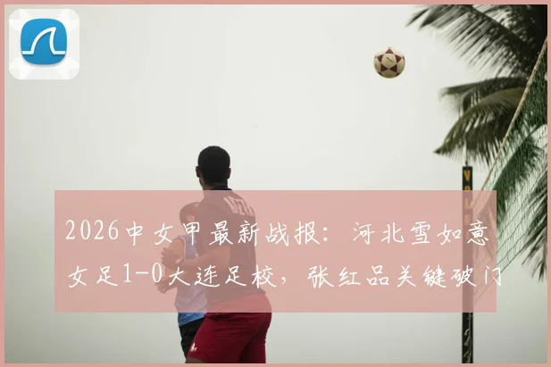 2026中女甲最新战报：河北雪如意女足1-0大连足校，张红品关键破门，附赛季积分榜解析