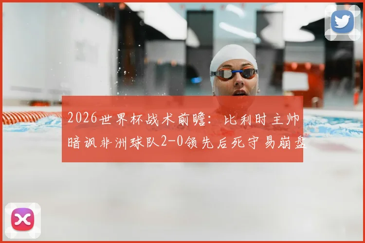 2026世界杯战术前瞻:比利时主帅暗讽非洲球队2-0领先后死守易崩盘,欧洲名帅的战术预言引热议