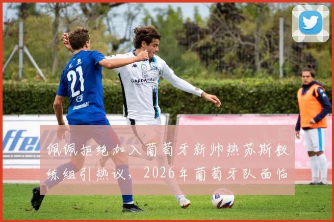 佩佩拒绝加入葡萄牙新帅热苏斯教练组引热议，2026年葡萄牙队面临新老交替难题