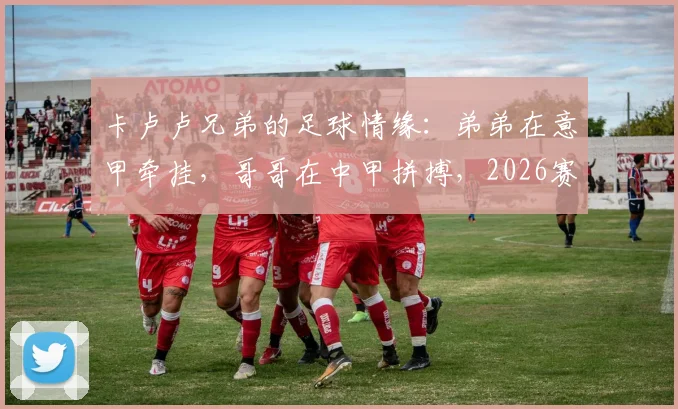 卡卢卢兄弟的足球情缘：弟弟在意甲牵挂，哥哥在中甲拼搏，2026赛季跨国关注实录