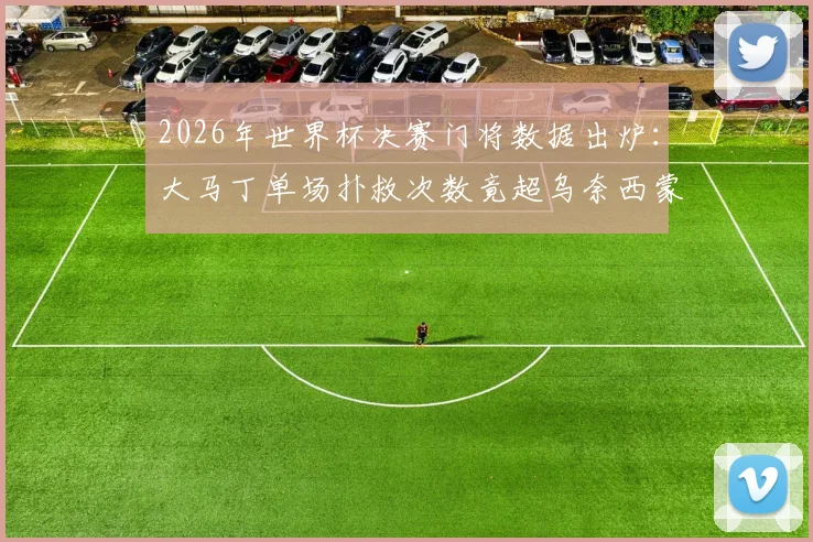 2026年世界杯决赛门将数据出炉：大马丁单场扑救次数竟超乌奈西蒙整届赛事，高光表现引热议