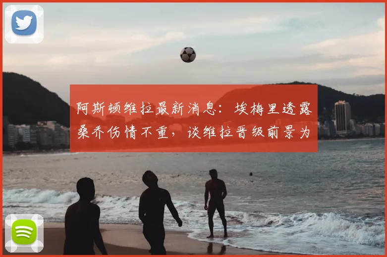 阿斯顿维拉最新消息：埃梅里透露桑乔伤情不重，谈维拉晋级前景为五五开