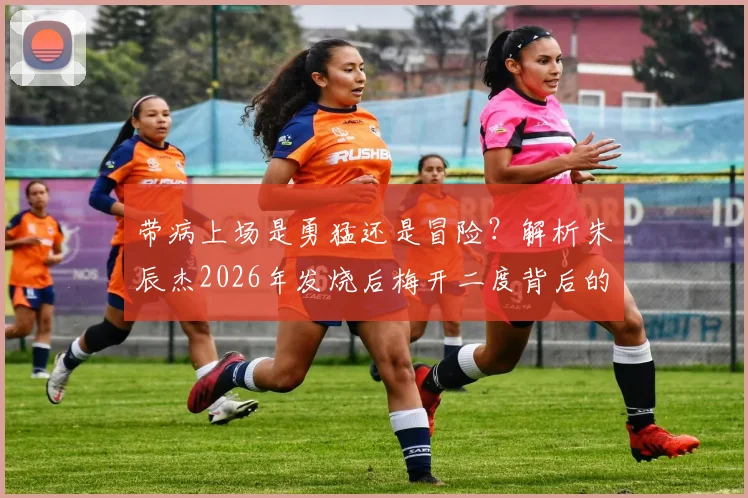 带病上场是勇猛还是冒险？解析朱辰杰2026年发烧后梅开二度背后的身体信号与竞技风险