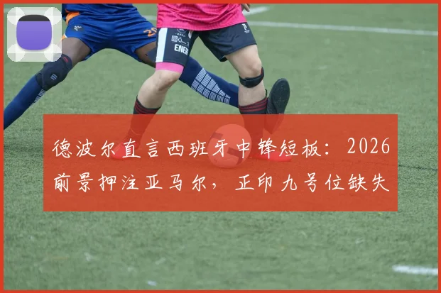 德波尔直言西班牙中锋短板:2026前景押注亚马尔,正印九号位缺失成隐忧