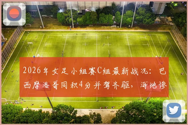 2026年女足小组赛C组最新战况：巴西摩洛哥同积4分并驾齐驱，海地惨遭两连败提前告别十六强