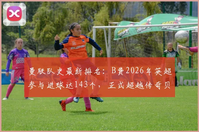 曼联队史最新排名:B费2026年英超参与进球达143个,正式超越传奇贝克汉姆,位列红魔第四