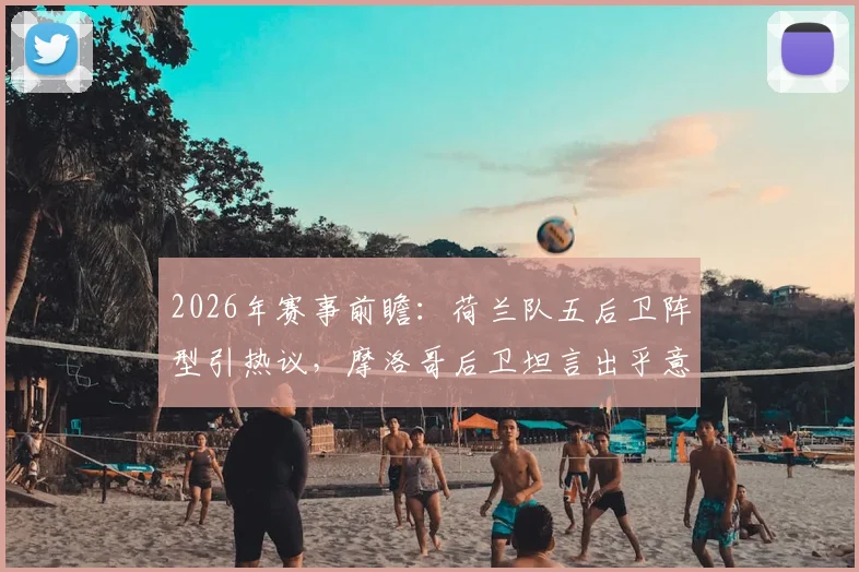 2026年赛事前瞻：荷兰队五后卫阵型引热议，摩洛哥后卫坦言出乎意料，战术演变深度分析