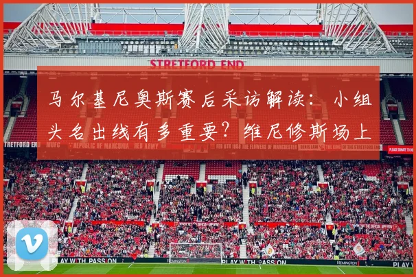 马尔基尼奥斯赛后采访解读:小组头名出线有多重要?维尼修斯场上表现如何成为决定性因素?