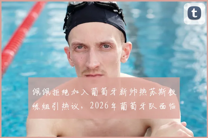 佩佩拒绝加入葡萄牙新帅热苏斯教练组引热议,2026年葡萄牙队面临新老交替难题