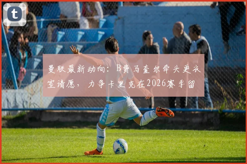 曼联最新动向：B费马奎尔牵头更衣室请愿，力争卡里克在2026赛季留任教练组
