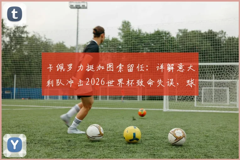 卡佩罗力挺加图索留任：详解意大利队冲击2026世界杯致命失误，球员低级错误复盘与前景分析