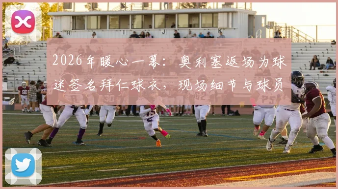 2026年暖心一幕:奥利塞返场为球迷签名拜仁球衣,现场细节与球员温情瞬间全记录