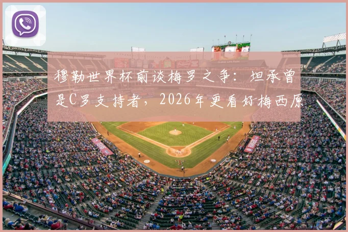 穆勒世界杯前谈梅罗之争:坦承曾是C罗支持者,2026年更看好梅西原因解析
