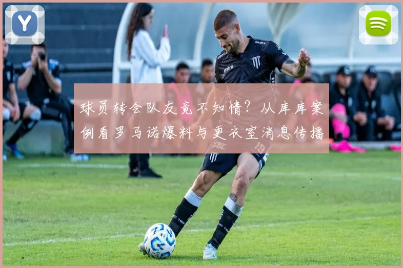 球员转会队友竟不知情？从库库案例看罗马诺爆料与更衣室消息传播的真实内幕