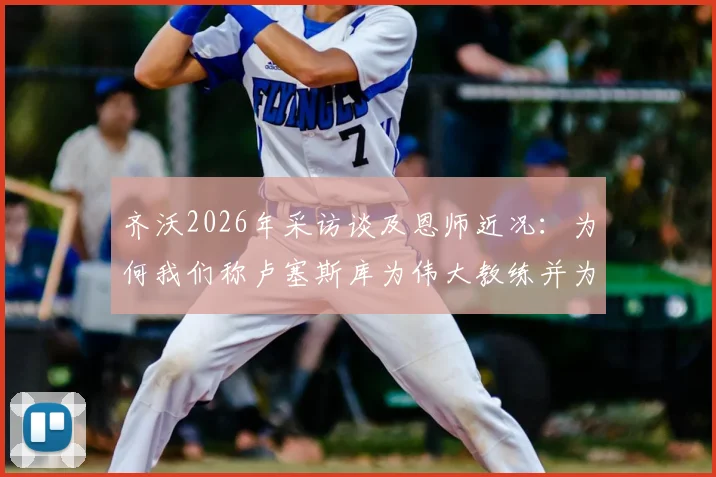 齐沃2026年采访谈及恩师近况:为何我们称卢塞斯库为伟大教练并为他祈祷