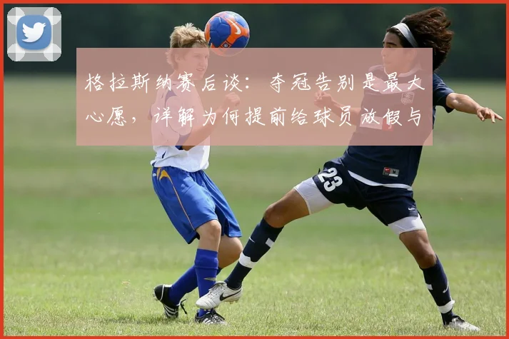 格拉斯纳赛后谈：夺冠告别是最大心愿，详解为何提前给球员放假与水晶宫执教回顾