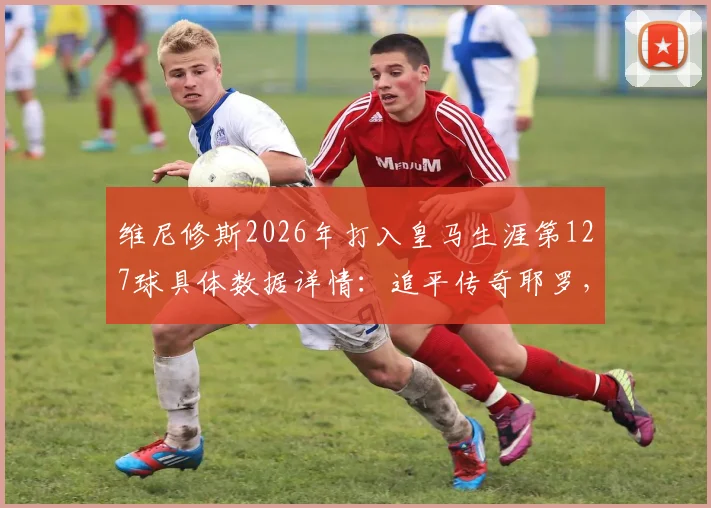 维尼修斯2026年打入皇马生涯第127球具体数据详情:追平传奇耶罗,跻身队史射手榜第13位最新排名分析