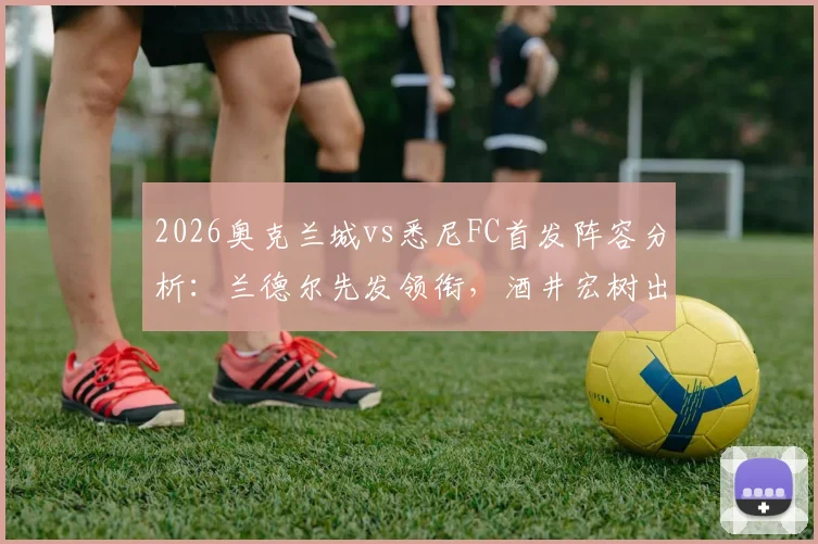 2026奥克兰城vs悉尼FC首发阵容分析：兰德尔先发领衔，酒井宏树出战，罗里替补席待命