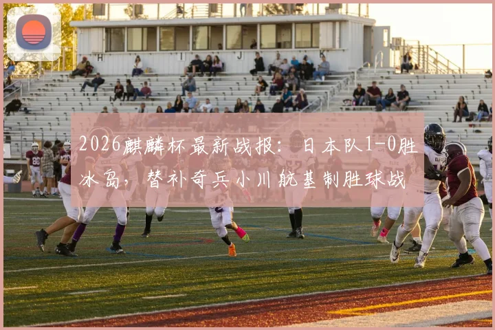 2026麒麟杯最新战报：日本队1-0胜冰岛，替补奇兵小川航基制胜球战术解读