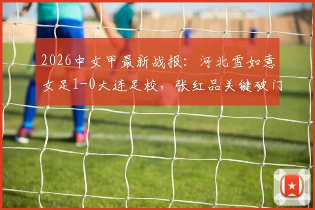 2026中女甲最新战报：河北雪如意女足1-0大连足校，张红品关键破门，附赛季积分榜解析